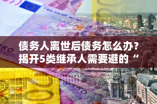 济南债务人离世后债务怎么办？揭开5类继承人需要避的“坑”