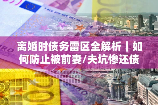 济南离婚时债务雷区全解析｜如何防止被前妻/夫坑惨还债？